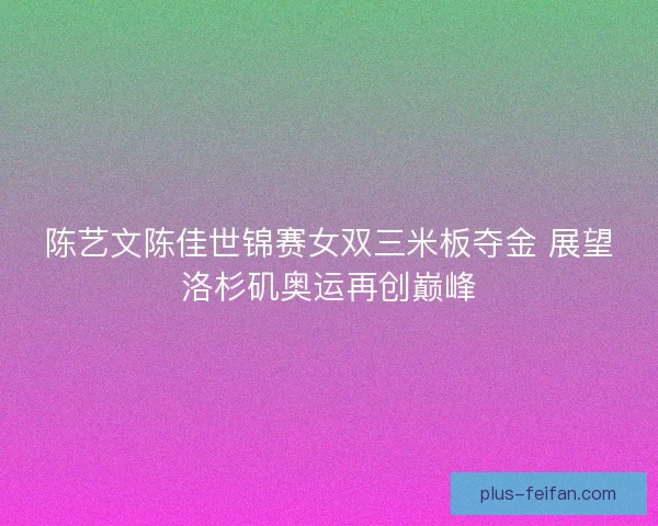 陈艺文陈佳世锦赛女双三米板夺金 展望洛杉矶奥运再创巅峰