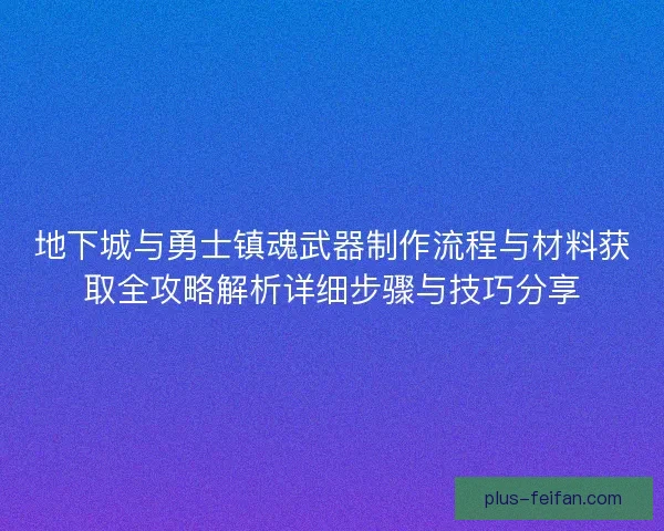 地下城与勇士镇魂武器制作流程与材料获取全攻略解析详细步骤与技巧分享